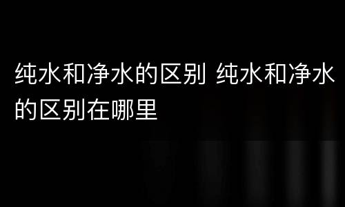 纯水和净水的区别 纯水和净水的区别在哪里
