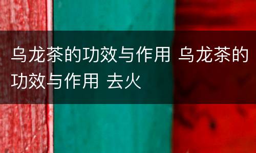 乌龙茶的功效与作用 乌龙茶的功效与作用 去火