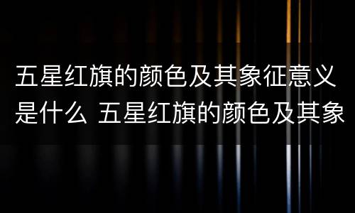 五星红旗的颜色及其象征意义是什么 五星红旗的颜色及其象征意义是什么20字