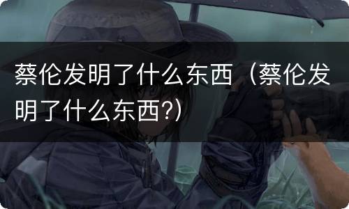 蔡伦发明了什么东西（蔡伦发明了什么东西?）