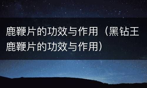 鹿鞭片的功效与作用（黑钻王鹿鞭片的功效与作用）