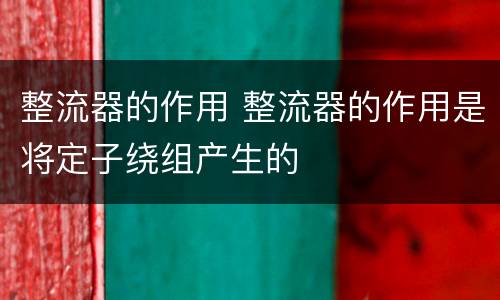 整流器的作用 整流器的作用是将定子绕组产生的