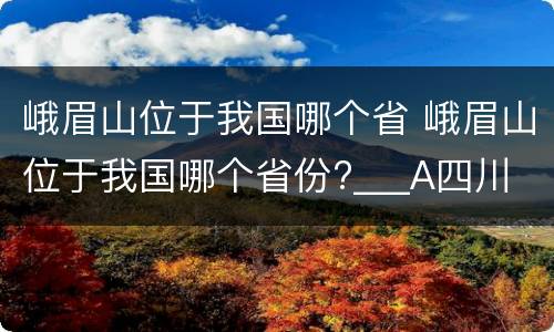 峨眉山位于我国哪个省 峨眉山位于我国哪个省份?___A四川 B云南C贵州D西藏