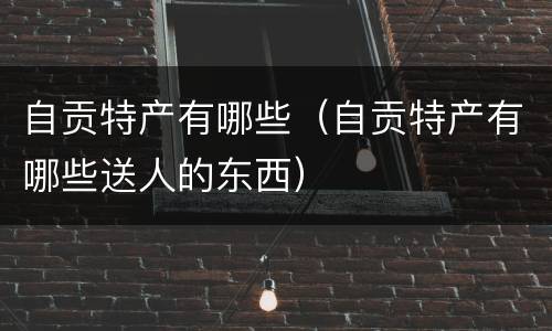 自贡特产有哪些（自贡特产有哪些送人的东西）