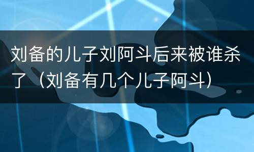 刘备的儿子刘阿斗后来被谁杀了（刘备有几个儿子阿斗）