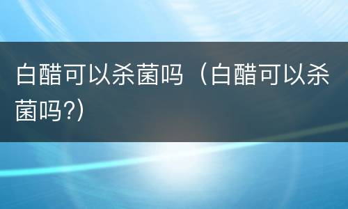 白醋可以杀菌吗（白醋可以杀菌吗?）