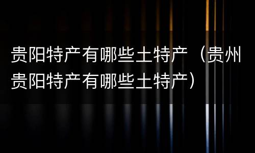 贵阳特产有哪些土特产（贵州贵阳特产有哪些土特产）