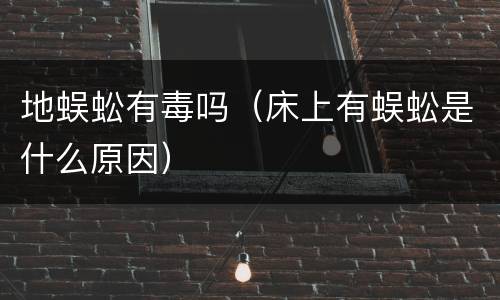 地蜈蚣有毒吗（床上有蜈蚣是什么原因）