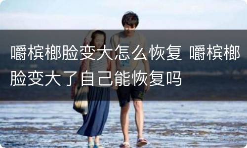 嚼槟榔脸变大怎么恢复 嚼槟榔脸变大了自己能恢复吗