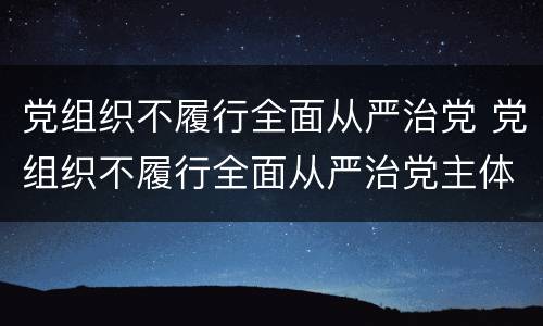 党组织不履行全面从严治党 党组织不履行全面从严治党主体责任情节严重的给予
