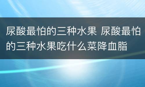 尿酸最怕的三种水果 尿酸最怕的三种水果吃什么菜降血脂