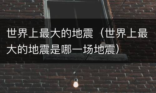 世界上最大的地震（世界上最大的地震是哪一场地震）