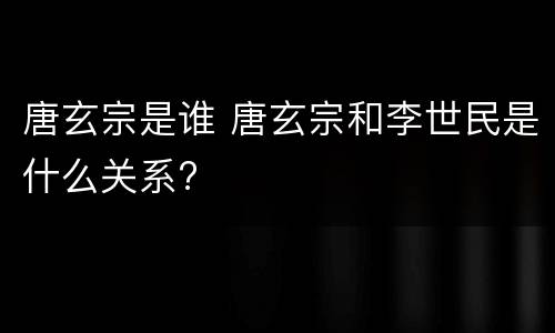 唐玄宗是谁 唐玄宗和李世民是什么关系?