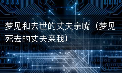 梦见和去世的丈夫亲嘴（梦见死去的丈夫亲我）
