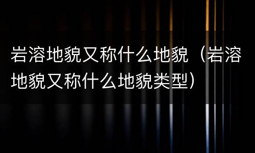 岩溶地貌又称什么地貌（岩溶地貌又称什么地貌类型）