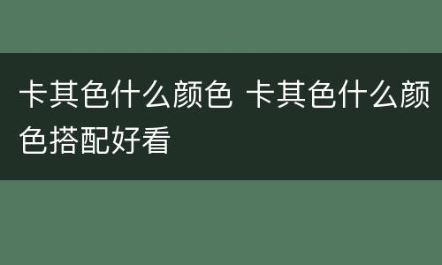 卡其色什么颜色 卡其色什么颜色搭配好看