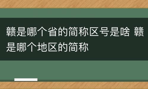 赣是哪个省的简称区号是啥 赣是哪个地区的简称