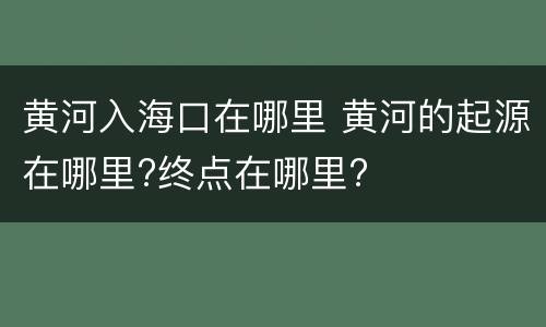 黄河入海口在哪里 黄河的起源在哪里?终点在哪里?