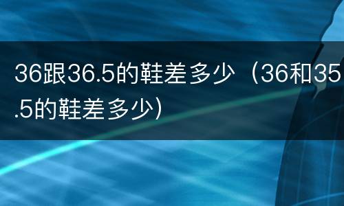 36跟36.5的鞋差多少（36和35.5的鞋差多少）
