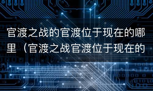 官渡之战的官渡位于现在的哪里（官渡之战官渡位于现在的哪里什么省）