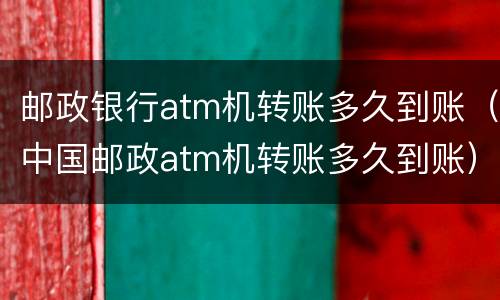 邮政银行atm机转账多久到账（中国邮政atm机转账多久到账）