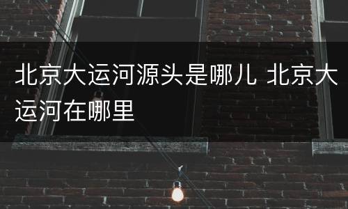 北京大运河源头是哪儿 北京大运河在哪里