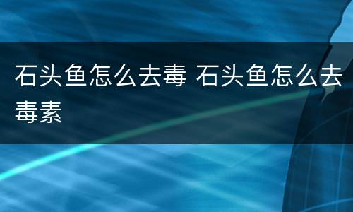 石头鱼怎么去毒 石头鱼怎么去毒素