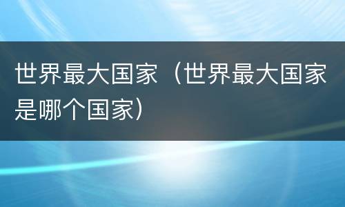 世界最大国家（世界最大国家是哪个国家）
