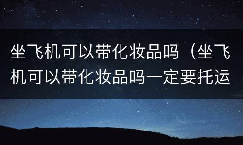 坐飞机可以带化妆品吗（坐飞机可以带化妆品吗一定要托运吗）