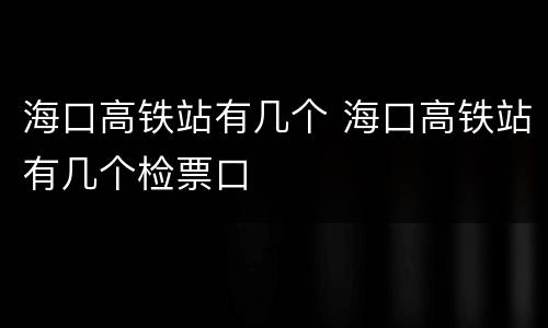 海口高铁站有几个 海口高铁站有几个检票口