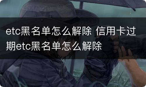 etc黑名单怎么解除 信用卡过期etc黑名单怎么解除