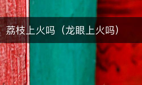 荔枝上火吗（龙眼上火吗）