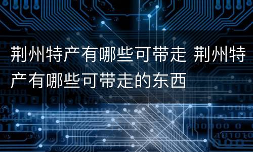 荆州特产有哪些可带走 荆州特产有哪些可带走的东西