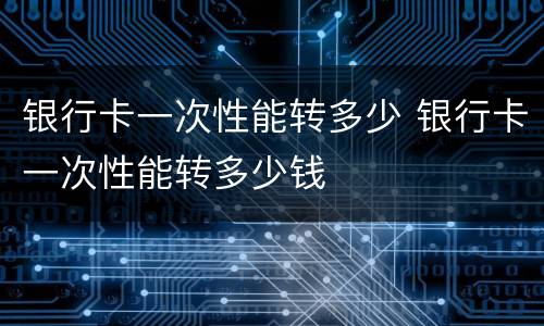 银行卡一次性能转多少 银行卡一次性能转多少钱