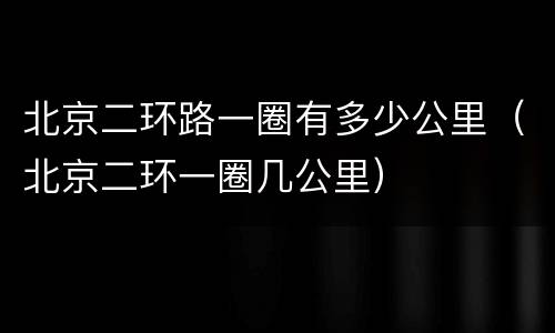 北京二环路一圈有多少公里（北京二环一圈几公里）