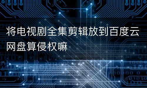将电视剧全集剪辑放到百度云网盘算侵权嘛