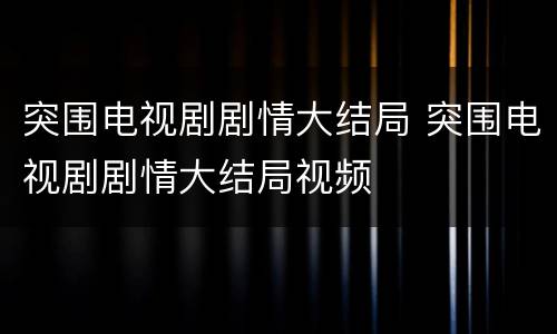 突围电视剧剧情大结局 突围电视剧剧情大结局视频