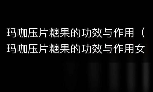 玛咖压片糖果的功效与作用（玛咖压片糖果的功效与作用女性吃了好吗?）