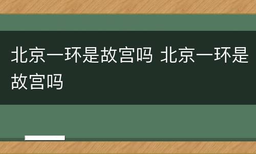 北京一环是故宫吗 北京一环是故宫吗