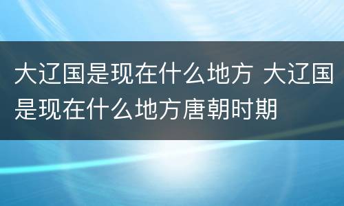 大辽国是现在什么地方 大辽国是现在什么地方唐朝时期