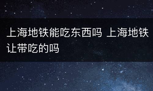 上海地铁能吃东西吗 上海地铁让带吃的吗