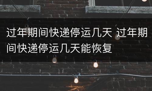 过年期间快递停运几天 过年期间快递停运几天能恢复