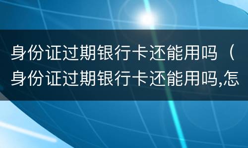 身份证过期银行卡还能用吗（身份证过期银行卡还能用吗,怎么查询已更新）