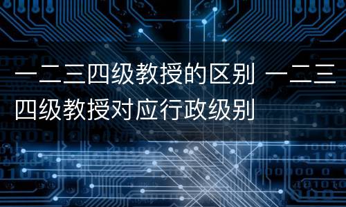一二三四级教授的区别 一二三四级教授对应行政级别