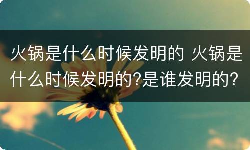 火锅是什么时候发明的 火锅是什么时候发明的?是谁发明的?