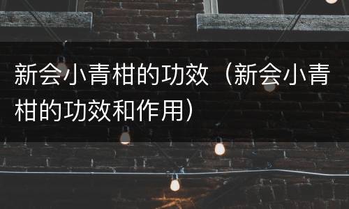 新会小青柑的功效（新会小青柑的功效和作用）