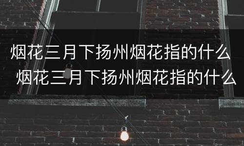 烟花三月下扬州烟花指的什么 烟花三月下扬州烟花指的什么地方