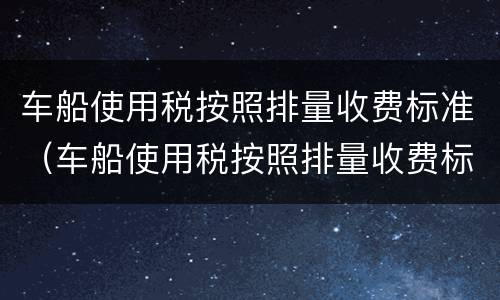车船使用税按照排量收费标准（车船使用税按照排量收费标准云南）