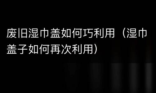 废旧湿巾盖如何巧利用（湿巾盖子如何再次利用）