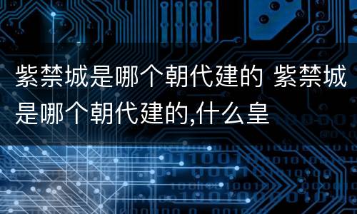 紫禁城是哪个朝代建的 紫禁城是哪个朝代建的,什么皇